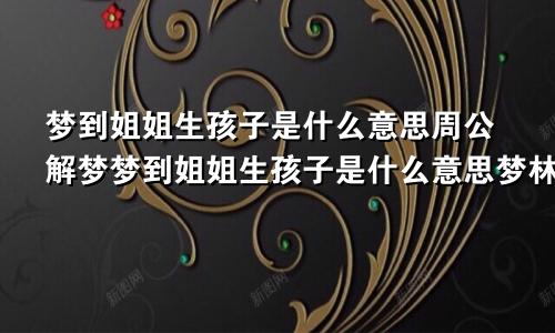 梦到姐姐生孩子是什么意思周公解梦梦到姐姐生孩子是什么意思梦林玄解