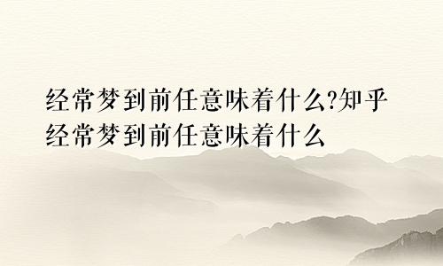 经常梦到前任意味着什么?知乎经常梦到前任意味着什么