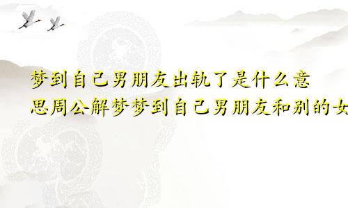 梦到自己男朋友出轨了是什么意思周公解梦梦到自己男朋友和别的女人在一起