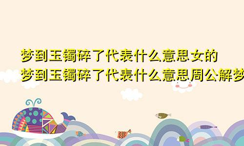 梦到玉镯碎了代表什么意思女的梦到玉镯碎了代表什么意思周公解梦