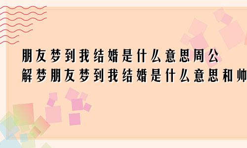 朋友梦到我结婚是什么意思周公解梦朋友梦到我结婚是什么意思和帅哥