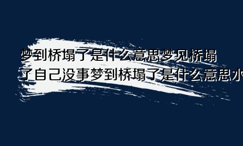 梦到桥塌了是什么意思梦见桥塌了自己没事梦到桥塌了是什么意思水很大人都在修