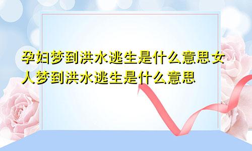 孕妇梦到洪水逃生是什么意思女人梦到洪水逃生是什么意思