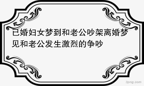 已婚妇女梦到和老公吵架离婚梦见和老公发生激烈的争吵