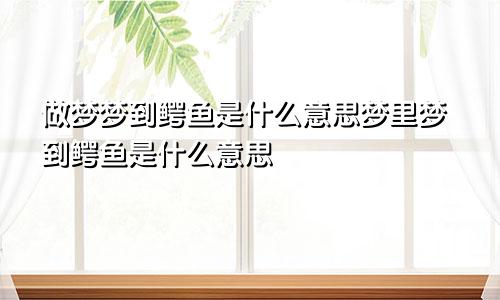 做梦梦到鳄鱼是什么意思梦里梦到鳄鱼是什么意思