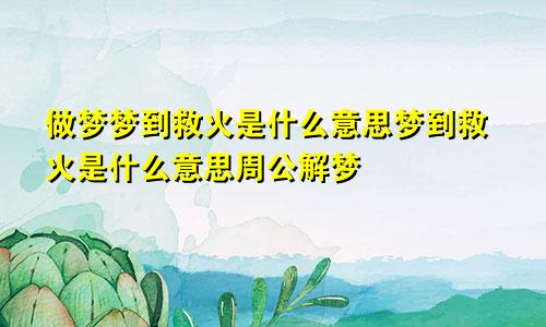 做梦梦到救火是什么意思梦到救火是什么意思周公解梦