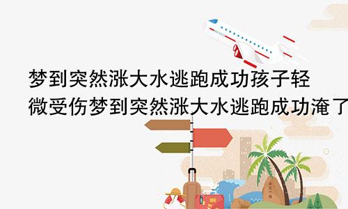 梦到突然涨大水逃跑成功孩子轻微受伤梦到突然涨大水逃跑成功淹了两辆汽车