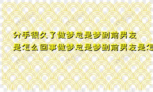 分手很久了做梦总是梦到前男友是怎么回事做梦总是梦到前男友是怎么回事周公解梦