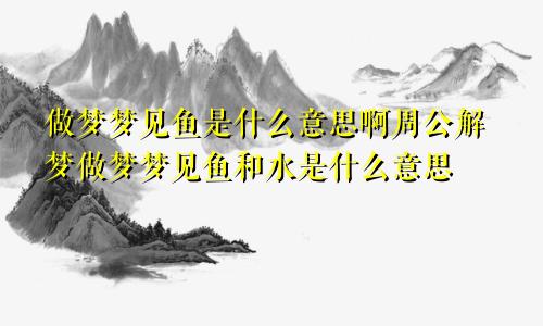 做梦梦见鱼是什么意思啊周公解梦做梦梦见鱼和水是什么意思