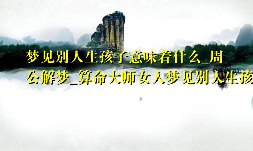 梦见别人生孩子意味着什么_周公解梦_算命大师女人梦见别人生孩子预示什么