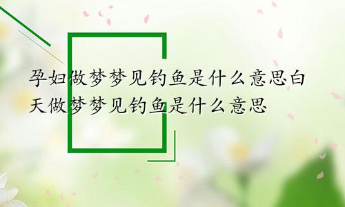 孕妇做梦梦见钓鱼是什么意思白天做梦梦见钓鱼是什么意思