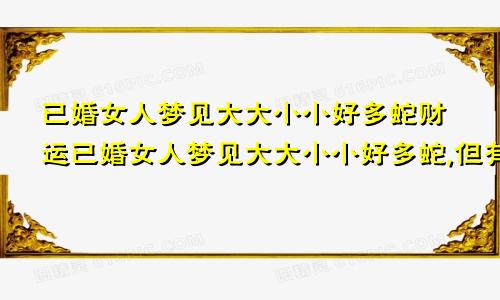 已婚女人梦见大大小小好多蛇财运已婚女人梦见大大小小好多蛇,但有被打死的一些