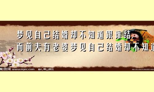 梦见自己结婚却不知道跟谁结,而前夫有老婆梦见自己结婚却不知道跟谁结还不知道他的电话号码