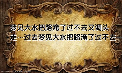 梦见大水把路淹了过不去又调头走…过去梦见大水把路淹了过不去一会水又下去了