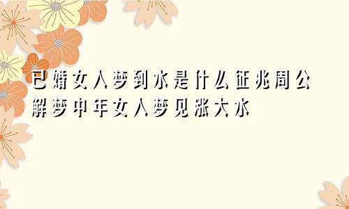 已婚女人梦到水是什么征兆周公解梦中年女人梦见涨大水