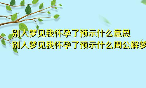 别人梦见我怀孕了预示什么意思别人梦见我怀孕了预示什么周公解梦