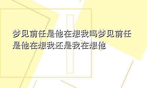 梦见前任是他在想我吗梦见前任是他在想我还是我在想他