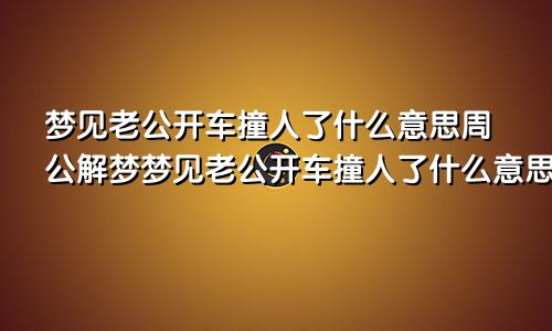 梦见老公开车撞人了什么意思周公解梦梦见老公开车撞人了什么意思自己也受伤