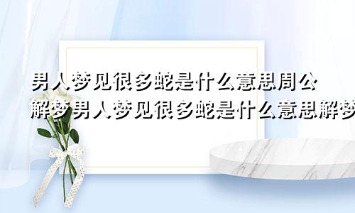 男人梦见很多蛇是什么意思周公解梦男人梦见很多蛇是什么意思解梦