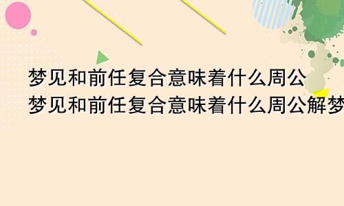 梦见和前任复合意味着什么周公梦见和前任复合意味着什么周公解梦