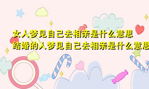 女人梦见自己去相亲是什么意思结婚的人梦见自己去相亲是什么意思