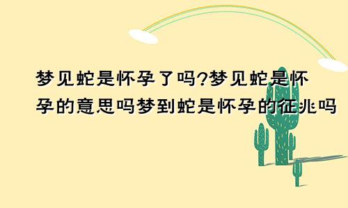 梦见蛇是怀孕了吗?梦见蛇是怀孕的意思吗梦到蛇是怀孕的征兆吗