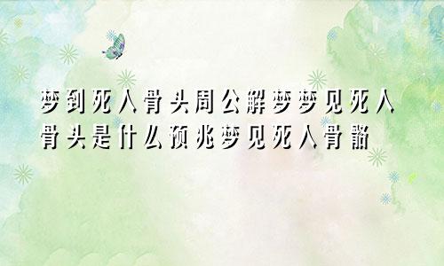 梦到死人骨头周公解梦梦见死人骨头是什么预兆梦见死人骨骼