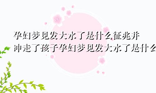 孕妇梦见发大水了是什么征兆并冲走了孩子孕妇梦见发大水了是什么征兆并冲走了自己