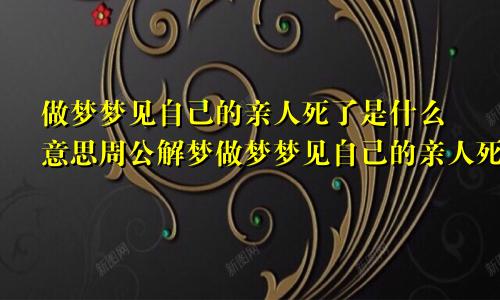 做梦梦见自己的亲人死了是什么意思周公解梦做梦梦见自己的亲人死了是什么意思啊