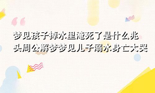 梦见孩子掉水里淹死了是什么兆头周公解梦梦见儿子溺水身亡大哭