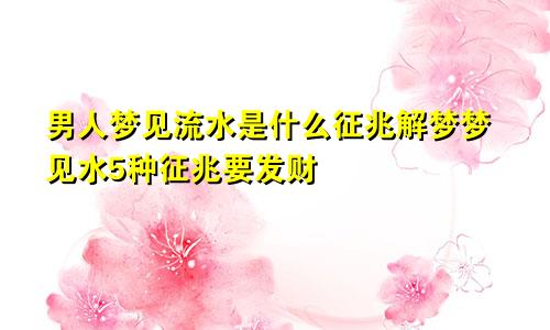 男人梦见流水是什么征兆解梦梦见水5种征兆要发财