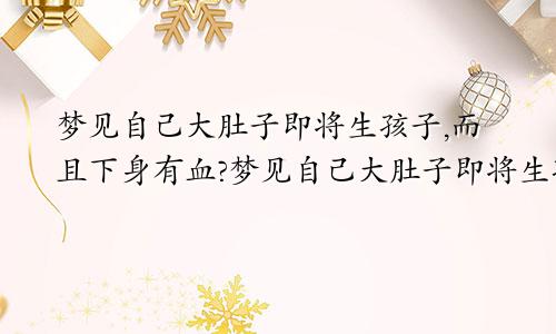 梦见自己大肚子即将生孩子,而且下身有血?梦见自己大肚子即将生孩子但又感觉这个好像是死胎