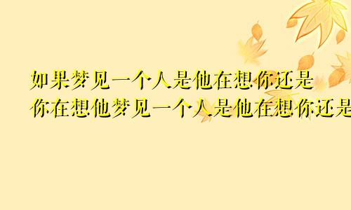 如果梦见一个人是他在想你还是你在想他梦见一个人是他在想你还是你在想他知乎