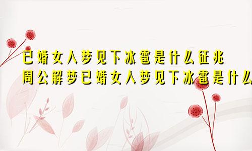 已婚女人梦见下冰雹是什么征兆周公解梦已婚女人梦见下冰雹是什么征兆吃冰雹