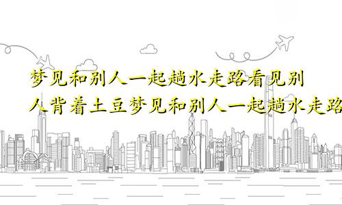 梦见和别人一起趟水走路看见别人背着土豆梦见和别人一起趟水走路脚很痛