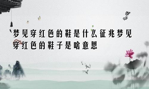 梦见穿红色的鞋是什么征兆梦见穿红色的鞋子是啥意思