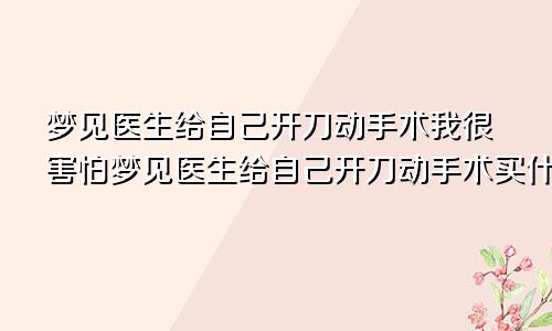 梦见医生给自己开刀动手术我很害怕梦见医生给自己开刀动手术买什么码