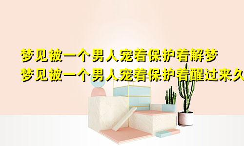 梦见被一个男人宠着保护着解梦梦见被一个男人宠着保护着醒过来久久不能平复