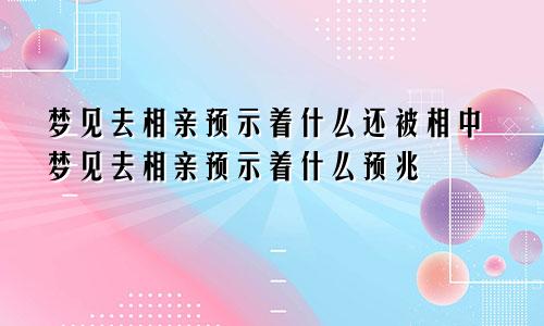 梦见去相亲预示着什么还被相中梦见去相亲预示着什么预兆