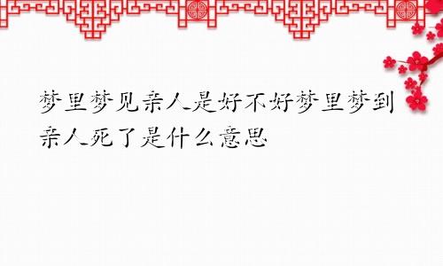 梦里梦见亲人是好不好梦里梦到亲人死了是什么意思