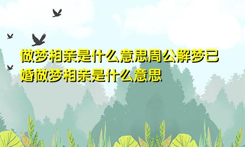 做梦相亲是什么意思周公解梦已婚做梦相亲是什么意思