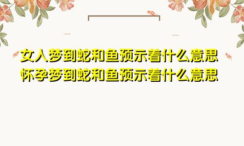 女人梦到蛇和鱼预示着什么意思怀孕梦到蛇和鱼预示着什么意思