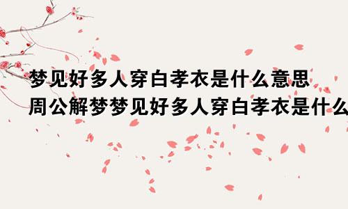 梦见好多人穿白孝衣是什么意思周公解梦梦见好多人穿白孝衣是什么意思自己也穿着