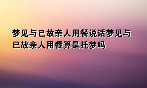 梦见与已故亲人用餐说话梦见与已故亲人用餐算是托梦吗