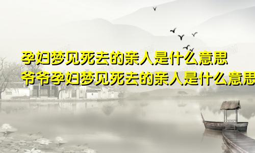 孕妇梦见死去的亲人是什么意思爷爷孕妇梦见死去的亲人是什么意思外婆