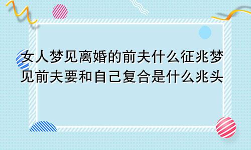 女人梦见离婚的前夫什么征兆梦见前夫要和自己复合是什么兆头