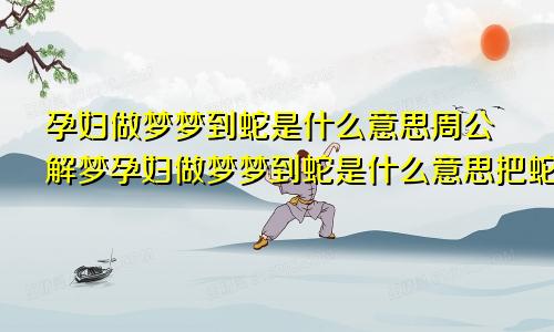 孕妇做梦梦到蛇是什么意思周公解梦孕妇做梦梦到蛇是什么意思把蛇打死了