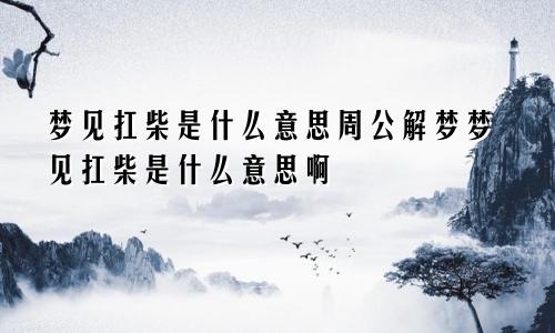 梦见扛柴是什么意思周公解梦梦见扛柴是什么意思啊