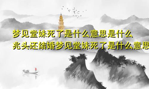 梦见堂妹死了是什么意思是什么兆头还结婚梦见堂妹死了是什么意思啊