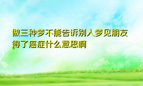 做三种梦不能告诉别人梦见朋友得了癌症什么意思啊